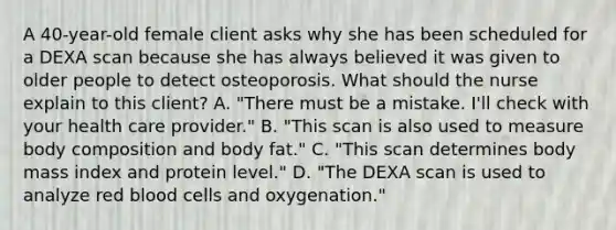 A​ 40-year-old female client asks why she has been scheduled for a DEXA scan because she has always believed it was given to older people to detect osteoporosis. What should the nurse explain to this​ client? A. "There must be a mistake. I​'ll check with your health care provider." B. "This scan is also used to measure body composition and body fat." C. "This scan determines body mass index and protein level." D. "The DEXA scan is used to analyze red blood cells and oxygenation."