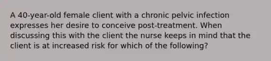 A 40-year-old female client with a chronic pelvic infection expresses her desire to conceive post-treatment. When discussing this with the client the nurse keeps in mind that the client is at increased risk for which of the following?