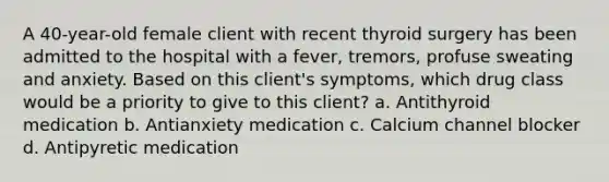 A 40-year-old female client with recent thyroid surgery has been admitted to the hospital with a fever, tremors, profuse sweating and anxiety. Based on this client's symptoms, which drug class would be a priority to give to this client? a. Antithyroid medication b. Antianxiety medication c. Calcium channel blocker d. Antipyretic medication