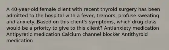 A 40-year-old female client with recent thyroid surgery has been admitted to the hospital with a fever, tremors, profuse sweating and anxiety. Based on this client's symptoms, which drug class would be a priority to give to this client? Antianxiety medication Antipyretic medication Calcium channel blocker Antithyroid medication