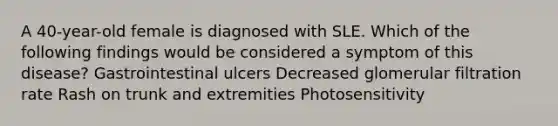 A 40-year-old female is diagnosed with SLE. Which of the following findings would be considered a symptom of this disease? Gastrointestinal ulcers Decreased glomerular filtration rate Rash on trunk and extremities Photosensitivity