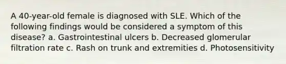 A 40-year-old female is diagnosed with SLE. Which of the following findings would be considered a symptom of this disease? a. Gastrointestinal ulcers b. Decreased glomerular filtration rate c. Rash on trunk and extremities d. Photosensitivity