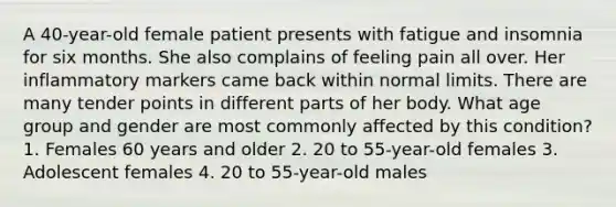 A 40-year-old female patient presents with fatigue and insomnia for six months. She also complains of feeling pain all over. Her inflammatory markers came back within normal limits. There are many tender points in different parts of her body. What age group and gender are most commonly affected by this condition? 1. Females 60 years and older 2. 20 to 55-year-old females 3. Adolescent females 4. 20 to 55-year-old males