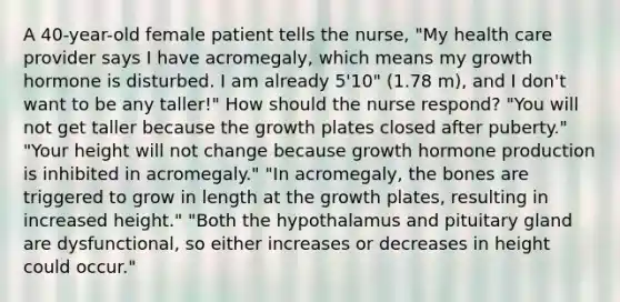 A 40-year-old female patient tells the nurse, "My health care provider says I have acromegaly, which means my growth hormone is disturbed. I am already 5'10" (1.78 m), and I don't want to be any taller!" How should the nurse respond? "You will not get taller because the growth plates closed after puberty." "Your height will not change because growth hormone production is inhibited in acromegaly." "In acromegaly, the bones are triggered to grow in length at the growth plates, resulting in increased height." "Both the hypothalamus and pituitary gland are dysfunctional, so either increases or decreases in height could occur."