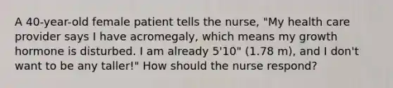 A 40-year-old female patient tells the nurse, "My health care provider says I have acromegaly, which means my growth hormone is disturbed. I am already 5'10" (1.78 m), and I don't want to be any taller!" How should the nurse respond?