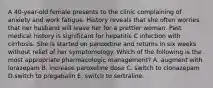 A 40-year-old female presents to the clinic complaining of anxiety and work fatigue. History reveals that she often worries that her husband will leave her for a prettier woman. Past medical history is significant for hepatitis C infection with cirrhosis. She is started on paroxetine and returns in six weeks without relief of her symptomology. Which of the following is the most appropriate pharmacologic management? A. augment with lorazepam B. increase paroxetine dose C. switch to clonazepam D.switch to pregabalin E. switch to sertraline