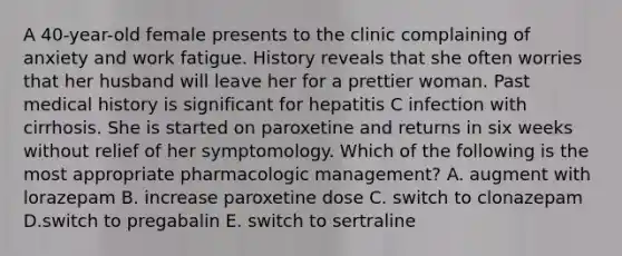 A 40-year-old female presents to the clinic complaining of anxiety and work fatigue. History reveals that she often worries that her husband will leave her for a prettier woman. Past medical history is significant for hepatitis C infection with cirrhosis. She is started on paroxetine and returns in six weeks without relief of her symptomology. Which of the following is the most appropriate pharmacologic management? A. augment with lorazepam B. increase paroxetine dose C. switch to clonazepam D.switch to pregabalin E. switch to sertraline