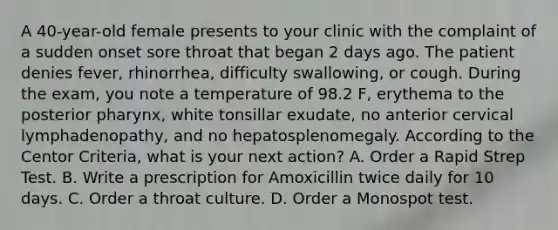 A 40-year-old female presents to your clinic with the complaint of a sudden onset sore throat that began 2 days ago. The patient denies fever, rhinorrhea, difficulty swallowing, or cough. During the exam, you note a temperature of 98.2 F, erythema to the posterior pharynx, white tonsillar exudate, no anterior cervical lymphadenopathy, and no hepatosplenomegaly. According to the Centor Criteria, what is your next action? A. Order a Rapid Strep Test. B. Write a prescription for Amoxicillin twice daily for 10 days. C. Order a throat culture. D. Order a Monospot test.