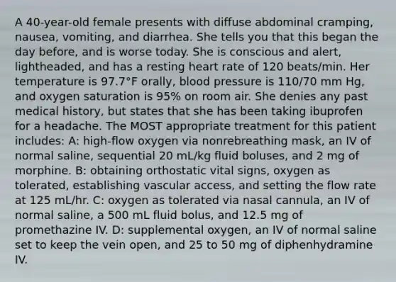 A 40-year-old female presents with diffuse abdominal cramping, nausea, vomiting, and diarrhea. She tells you that this began the day before, and is worse today. She is conscious and alert, lightheaded, and has a resting heart rate of 120 beats/min. Her temperature is 97.7°F orally, <a href='https://www.questionai.com/knowledge/kD0HacyPBr-blood-pressure' class='anchor-knowledge'>blood pressure</a> is 110/70 mm Hg, and oxygen saturation is 95% on room air. She denies any past medical history, but states that she has been taking ibuprofen for a headache. The MOST appropriate treatment for this patient includes: A: high-flow oxygen via nonrebreathing mask, an IV of normal saline, sequential 20 mL/kg fluid boluses, and 2 mg of morphine. B: obtaining orthostatic vital signs, oxygen as tolerated, establishing vascular access, and setting the flow rate at 125 mL/hr. C: oxygen as tolerated via nasal cannula, an IV of normal saline, a 500 mL fluid bolus, and 12.5 mg of promethazine IV. D: supplemental oxygen, an IV of normal saline set to keep the vein open, and 25 to 50 mg of diphenhydramine IV.