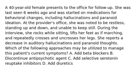 A 40-year-old female presents to the office for follow-up. She was last seen 6 weeks ago and was started on medications for behavioral changes, including hallucinations and paranoid ideation. At the provider's office, she was noted to be restless, standing up and down, and unable to keep still. During the interview, she rocks while sitting, lifts her feet as if marching, and repeatedly crosses and uncrosses her legs. She reports a decrease in auditory hallucinations and paranoid thoughts. Which of the following approaches may be utilized to manage this patient's current symptoms? A. Add beta blockers B. Discontinue antipsychotic agent C. Add selective serotonin reuptake inhibitors D. Add diuretics