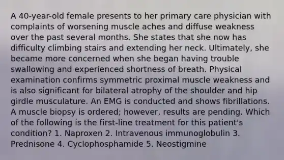 A 40-year-old female presents to her primary care physician with complaints of worsening muscle aches and diffuse weakness over the past several months. She states that she now has difficulty climbing stairs and extending her neck. Ultimately, she became more concerned when she began having trouble swallowing and experienced shortness of breath. Physical examination confirms symmetric proximal muscle weakness and is also significant for bilateral atrophy of the shoulder and hip girdle musculature. An EMG is conducted and shows fibrillations. A muscle biopsy is ordered; however, results are pending. Which of the following is the first-line treatment for this patient's condition? 1. Naproxen 2. Intravenous immunoglobulin 3. Prednisone 4. Cyclophosphamide 5. Neostigmine