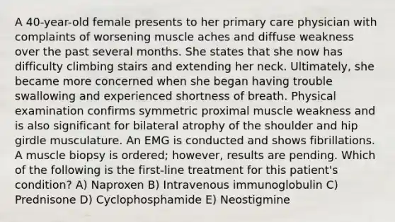 A 40-year-old female presents to her primary care physician with complaints of worsening muscle aches and diffuse weakness over the past several months. She states that she now has difficulty climbing stairs and extending her neck. Ultimately, she became more concerned when she began having trouble swallowing and experienced shortness of breath. Physical examination confirms symmetric proximal muscle weakness and is also significant for bilateral atrophy of the shoulder and hip girdle musculature. An EMG is conducted and shows fibrillations. A muscle biopsy is ordered; however, results are pending. Which of the following is the first-line treatment for this patient's condition? A) Naproxen B) Intravenous immunoglobulin C) Prednisone D) Cyclophosphamide E) Neostigmine