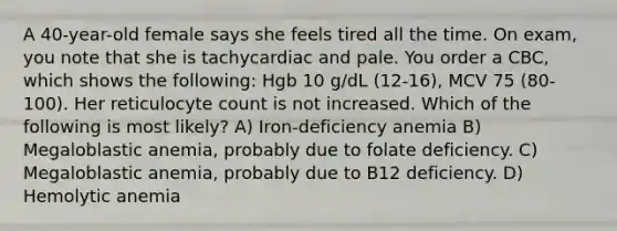 A 40-year-old female says she feels tired all the time. On exam, you note that she is tachycardiac and pale. You order a CBC, which shows the following: Hgb 10 g/dL (12-16), MCV 75 (80-100). Her reticulocyte count is not increased. Which of the following is most likely? A) Iron-deficiency anemia B) Megaloblastic anemia, probably due to folate deficiency. C) Megaloblastic anemia, probably due to B12 deficiency. D) Hemolytic anemia