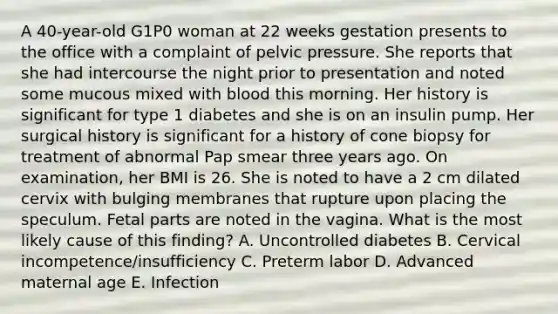 A 40-year-old G1P0 woman at 22 weeks gestation presents to the office with a complaint of pelvic pressure. She reports that she had intercourse the night prior to presentation and noted some mucous mixed with blood this morning. Her history is significant for type 1 diabetes and she is on an insulin pump. Her surgical history is significant for a history of cone biopsy for treatment of abnormal Pap smear three years ago. On examination, her BMI is 26. She is noted to have a 2 cm dilated cervix with bulging membranes that rupture upon placing the speculum. Fetal parts are noted in the vagina. What is the most likely cause of this finding? A. Uncontrolled diabetes B. Cervical incompetence/insufficiency C. Preterm labor D. Advanced maternal age E. Infection