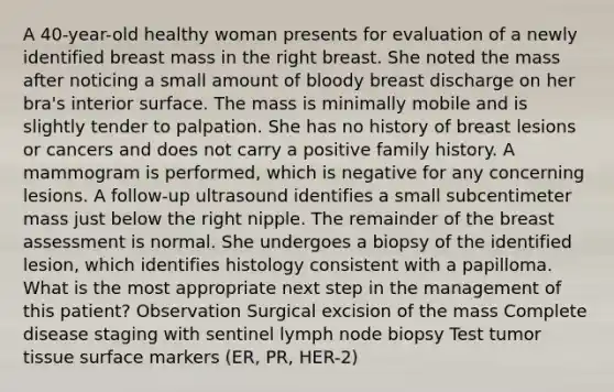 A 40-year-old healthy woman presents for evaluation of a newly identified breast mass in the right breast. She noted the mass after noticing a small amount of bloody breast discharge on her bra's interior surface. The mass is minimally mobile and is slightly tender to palpation. She has no history of breast lesions or cancers and does not carry a positive family history. A mammogram is performed, which is negative for any concerning lesions. A follow-up ultrasound identifies a small subcentimeter mass just below the right nipple. The remainder of the breast assessment is normal. She undergoes a biopsy of the identified lesion, which identifies histology consistent with a papilloma. What is the most appropriate next step in the management of this patient? Observation Surgical excision of the mass Complete disease staging with sentinel lymph node biopsy Test tumor tissue surface markers (ER, PR, HER-2)