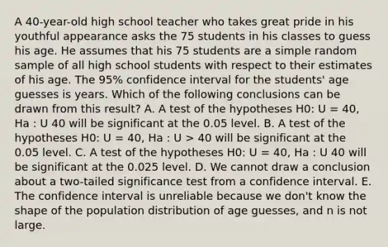 A 40-year-old high school teacher who takes great pride in his youthful appearance asks the 75 students in his classes to guess his age. He assumes that his 75 students are a simple random sample of all high school students with respect to their estimates of his age. The 95% confidence interval for the students' age guesses is years. Which of the following conclusions can be drawn from this result? A. A test of the hypotheses H0: U = 40, Ha : U 40 will be significant at the 0.05 level. B. A test of the hypotheses H0: U = 40, Ha : U > 40 will be significant at the 0.05 level. C. A test of the hypotheses H0: U = 40, Ha : U 40 will be significant at the 0.025 level. D. We cannot draw a conclusion about a two-tailed significance test from a confidence interval. E. The confidence interval is unreliable because we don't know the shape of the population distribution of age guesses, and n is not large.