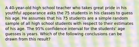 A 40-year-old high school teacher who takes great pride in his youthful appearance asks the 75 students in his classes to guess his age. He assumes that his 75 students are a simple random sample of all high school students with respect to their estimates of his age. The 95% confidence interval for the students' age guesses is years. Which of the following conclusions can be drawn from this result?