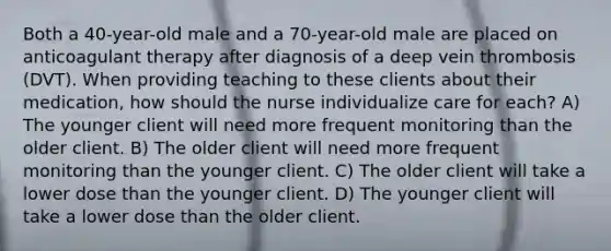 Both a 40-year-old male and a 70-year-old male are placed on anticoagulant therapy after diagnosis of a deep vein thrombosis (DVT). When providing teaching to these clients about their medication, how should the nurse individualize care for each? A) The younger client will need more frequent monitoring than the older client. B) The older client will need more frequent monitoring than the younger client. C) The older client will take a lower dose than the younger client. D) The younger client will take a lower dose than the older client.