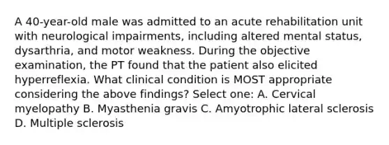 A 40-year-old male was admitted to an acute rehabilitation unit with neurological impairments, including altered mental status, dysarthria, and motor weakness. During the objective examination, the PT found that the patient also elicited hyperreflexia. What clinical condition is MOST appropriate considering the above findings? Select one: A. Cervical myelopathy B. Myasthenia gravis C. Amyotrophic lateral sclerosis D. Multiple sclerosis