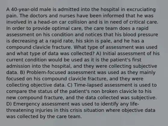 A 40-year-old male is admitted into the hospital in excruciating pain. The doctors and nurses have been informed that he was involved in a head-on car collision and is in need of critical care. In order to provide optimal care, the care team does a rapid assessment on his condition and notices that his blood pressure is decreasing at a rapid rate, his skin is pale, and he has a compound clavicle fracture. What type of assessment was used and what type of data was collected? A) Initial assessment of his current condition would be used as it is the patient's first admission into the hospital, and they were collecting subjective data. B) Problem-focused assessment was used as they mainly focused on his compound clavicle fracture, and they were collecting objective data. C) Time-lapsed assessment is used to compare the status of the patient's non broken clavicle to his new compound fracture, and the data collected was subjective. D) Emergency assessment was used to identify any life-threatening injuries in this crisis situation where objective data was collected by the care team.