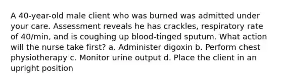 A 40-year-old male client who was burned was admitted under your care. Assessment reveals he has crackles, respiratory rate of 40/min, and is coughing up blood-tinged sputum. What action will the nurse take first? a. Administer digoxin b. Perform chest physiotherapy c. Monitor urine output d. Place the client in an upright position