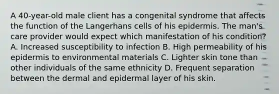 A 40-year-old male client has a congenital syndrome that affects the function of the Langerhans cells of his epidermis. The man's care provider would expect which manifestation of his condition? A. Increased susceptibility to infection B. High permeability of his epidermis to environmental materials C. Lighter skin tone than other individuals of the same ethnicity D. Frequent separation between the dermal and epidermal layer of his skin.