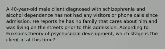 A 40-year-old male client diagnosed with schizophrenia and alcohol dependence has not had any visitors or phone calls since admission. He reports he has no family that cares about him and was living on the streets prior to this admission. According to Erikson's theory of psychosocial development, which stage is the client in at this time?