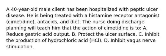 A 40-year-old male client has been hospitalized with peptic ulcer disease. He is being treated with a histamine receptor antagonist (cimetidine), antacids, and diet. The nurse doing discharge planning will teach him that the action of cimetidine is to: A. Reduce gastric acid output. B. Protect the ulcer surface. C. Inhibit the production of hydrochloric acid (HCl). D. Inhibit vagus nerve stimulation.