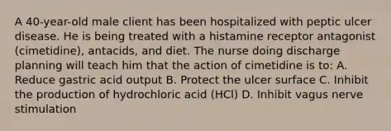 A 40-year-old male client has been hospitalized with peptic ulcer disease. He is being treated with a histamine receptor antagonist (cimetidine), antacids, and diet. The nurse doing discharge planning will teach him that the action of cimetidine is to: A. Reduce gastric acid output B. Protect the ulcer surface C. Inhibit the production of hydrochloric acid (HCl) D. Inhibit vagus nerve stimulation