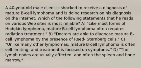 A 40-year-old male client is shocked to receive a diagnosis of mature B-cell lymphoma and is doing research on his diagnosis on the Internet. Which of the following statements that he reads on various Web sites is most reliable? A) "Like most forms of Hodgkin lymphoma, mature B-cell lymphoma often requires radiation treatment." B) "Doctors are able to diagnose mature B-cell lymphoma by the presence of Reed- Sternberg cells." C) "Unlike many other lymphomas, mature B-cell lymphoma is often self-limiting, and treatment is focused on symptoms." D) "The lymph nodes are usually affected, and often the spleen and bone marrow."