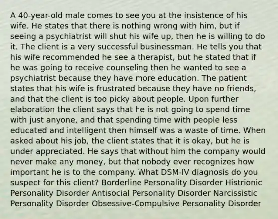 A 40-year-old male comes to see you at the insistence of his wife. He states that there is nothing wrong with him, but if seeing a psychiatrist will shut his wife up, then he is willing to do it. The client is a very successful businessman. He tells you that his wife recommended he see a therapist, but he stated that if he was going to receive counseling then he wanted to see a psychiatrist because they have more education. The patient states that his wife is frustrated because they have no friends, and that the client is too picky about people. Upon further elaboration the client says that he is not going to spend time with just anyone, and that spending time with people less educated and intelligent then himself was a waste of time. When asked about his job, the client states that it is okay, but he is under appreciated. He says that without him the company would never make any money, but that nobody ever recognizes how important he is to the company. What DSM-IV diagnosis do you suspect for this client? Borderline Personality Disorder Histrionic Personality Disorder Antisocial Personality Disorder Narcissistic Personality Disorder Obsessive-Compulsive Personality Disorder