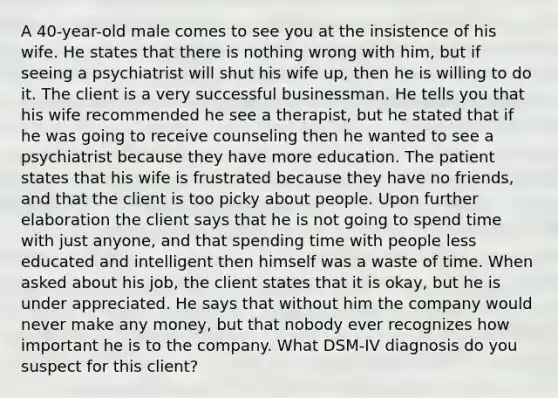 A 40-year-old male comes to see you at the insistence of his wife. He states that there is nothing wrong with him, but if seeing a psychiatrist will shut his wife up, then he is willing to do it. The client is a very successful businessman. He tells you that his wife recommended he see a therapist, but he stated that if he was going to receive counseling then he wanted to see a psychiatrist because they have more education. The patient states that his wife is frustrated because they have no friends, and that the client is too picky about people. Upon further elaboration the client says that he is not going to spend time with just anyone, and that spending time with people less educated and intelligent then himself was a waste of time. When asked about his job, the client states that it is okay, but he is under appreciated. He says that without him the company would never make any money, but that nobody ever recognizes how important he is to the company. What DSM-IV diagnosis do you suspect for this client?