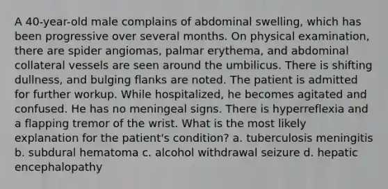 A 40-year-old male complains of abdominal swelling, which has been progressive over several months. On physical examination, there are spider angiomas, palmar erythema, and abdominal collateral vessels are seen around the umbilicus. There is shifting dullness, and bulging flanks are noted. The patient is admitted for further workup. While hospitalized, he becomes agitated and confused. He has no meningeal signs. There is hyperreflexia and a flapping tremor of the wrist. What is the most likely explanation for the patient's condition? a. tuberculosis meningitis b. subdural hematoma c. alcohol withdrawal seizure d. hepatic encephalopathy