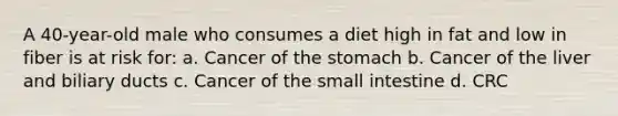 A 40-year-old male who consumes a diet high in fat and low in fiber is at risk for: a. Cancer of the stomach b. Cancer of the liver and biliary ducts c. Cancer of the small intestine d. CRC