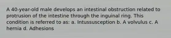 A 40-year-old male develops an intestinal obstruction related to protrusion of the intestine through the inguinal ring. This condition is referred to as: a. Intussusception b. A volvulus c. A hernia d. Adhesions