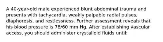 A 40-year-old male experienced blunt abdominal trauma and presents with tachycardia, weakly palpable radial pulses, diaphoresis, and restlessness. Further assessment reveals that his blood pressure is 78/60 mm Hg. After establishing vascular access, you should administer crystalloid fluids until: