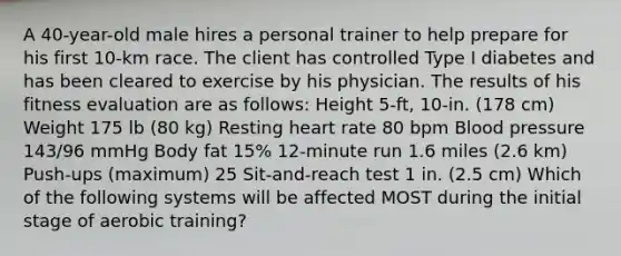 A 40-year-old male hires a personal trainer to help prepare for his first 10-km race. The client has controlled Type I diabetes and has been cleared to exercise by his physician. The results of his fitness evaluation are as follows: Height 5-ft, 10-in. (178 cm) Weight 175 lb (80 kg) Resting heart rate 80 bpm Blood pressure 143/96 mmHg Body fat 15% 12-minute run 1.6 miles (2.6 km) Push-ups (maximum) 25 Sit-and-reach test 1 in. (2.5 cm) Which of the following systems will be affected MOST during the initial stage of aerobic training?