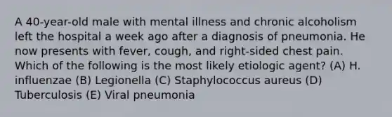 A 40-year-old male with mental illness and chronic alcoholism left the hospital a week ago after a diagnosis of pneumonia. He now presents with fever, cough, and right-sided chest pain. Which of the following is the most likely etiologic agent? (A) H. influenzae (B) Legionella (C) Staphylococcus aureus (D) Tuberculosis (E) Viral pneumonia