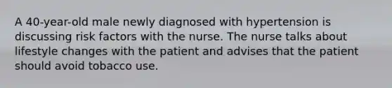 A 40-year-old male newly diagnosed with hypertension is discussing risk factors with the nurse. The nurse talks about lifestyle changes with the patient and advises that the patient should avoid tobacco use.