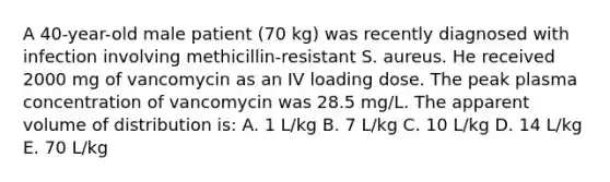 A 40-year-old male patient (70 kg) was recently diagnosed with infection involving methicillin-resistant S. aureus. He received 2000 mg of vancomycin as an IV loading dose. The peak plasma concentration of vancomycin was 28.5 mg/L. The apparent volume of distribution is: A. 1 L/kg B. 7 L/kg C. 10 L/kg D. 14 L/kg E. 70 L/kg