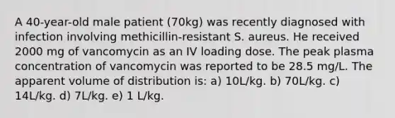 A 40-year-old male patient (70kg) was recently diagnosed with infection involving methicillin-resistant S. aureus. He received 2000 mg of vancomycin as an IV loading dose. The peak plasma concentration of vancomycin was reported to be 28.5 mg/L. The apparent volume of distribution is: a) 10L/kg. b) 70L/kg. c) 14L/kg. d) 7L/kg. e) 1 L/kg.