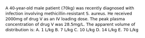 A 40-year-old male patient (70kg) was recently diagnosed with infection involving methicillin-resistant S. aureus. He received 2000mg of drug V as an IV loading dose. The peak plasma concentration of drug V was 28.5mg/L. The apparent volume of distribution is: A. 1 L/kg B. 7 L/kg C. 10 L/kg D. 14 L/kg E. 70 L/kg