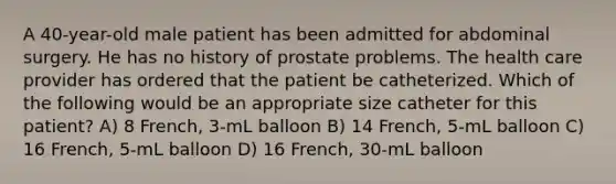 A 40-year-old male patient has been admitted for abdominal surgery. He has no history of prostate problems. The health care provider has ordered that the patient be catheterized. Which of the following would be an appropriate size catheter for this patient? A) 8 French, 3-mL balloon B) 14 French, 5-mL balloon C) 16 French, 5-mL balloon D) 16 French, 30-mL balloon