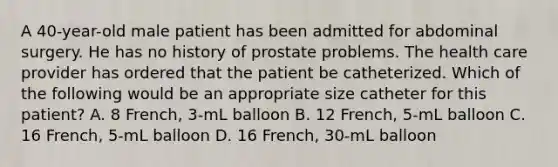 A 40-year-old male patient has been admitted for abdominal surgery. He has no history of prostate problems. The health care provider has ordered that the patient be catheterized. Which of the following would be an appropriate size catheter for this patient? A. 8 French, 3-mL balloon B. 12 French, 5-mL balloon C. 16 French, 5-mL balloon D. 16 French, 30-mL balloon