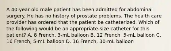 A 40-year-old male patient has been admitted for abdominal surgery. He has no history of prostate problems. The health care provider has ordered that the patient be catheterized. Which of the following would be an appropriate-size catheter for this patient? A. 8 French, 3-mL balloon B. 12 French, 5-mL balloon C. 16 French, 5-mL balloon D. 16 French, 30-mL balloon