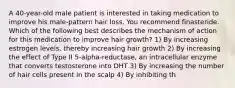 A 40-year-old male patient is interested in taking medication to improve his male-pattern hair loss. You recommend finasteride. Which of the following best describes the mechanism of action for this medication to improve hair growth? 1) By increasing estrogen levels, thereby increasing hair growth 2) By increasing the effect of Type II 5-alpha-reductase, an intracellular enzyme that converts testosterone into DHT 3) By increasing the number of hair cells present in the scalp 4) By inhibiting th