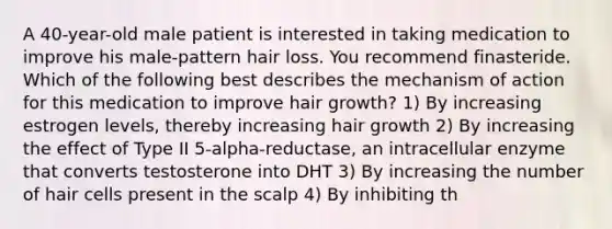 A 40-year-old male patient is interested in taking medication to improve his male-pattern hair loss. You recommend finasteride. Which of the following best describes the mechanism of action for this medication to improve hair growth? 1) By increasing estrogen levels, thereby increasing hair growth 2) By increasing the effect of Type II 5-alpha-reductase, an intracellular enzyme that converts testosterone into DHT 3) By increasing the number of hair cells present in the scalp 4) By inhibiting th