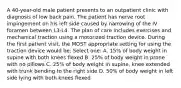 A 40-year-old male patient presents to an outpatient clinic with diagnosis of low back pain. The patient has nerve root impingement on his left side caused by narrowing of the IV foramen between L3-L4. The plan of care includes exercises and mechanical traction using a motorized traction device. During the first patient visit, the MOST appropriate setting for using the traction device would be: Select one: A. 15% of body weight in supine with both knees flexed B. 25% of body weight in prone with no pillows C. 25% of body weight in supine, knee extended with trunk bending to the right side D. 50% of body weight in left side lying with both knees flexed