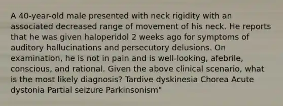 A 40-year-old male presented with neck rigidity with an associated decreased range of movement of his neck. He reports that he was given haloperidol 2 weeks ago for symptoms of auditory hallucinations and persecutory delusions. On examination, he is not in pain and is well-looking, afebrile, conscious, and rational. Given the above clinical scenario, what is the most likely diagnosis? Tardive dyskinesia Chorea Acute dystonia Partial seizure Parkinsonism"