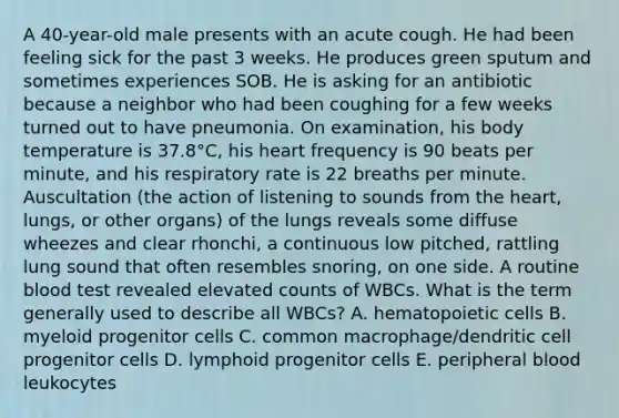 A 40-year-old male presents with an acute cough. He had been feeling sick for the past 3 weeks. He produces green sputum and sometimes experiences SOB. He is asking for an antibiotic because a neighbor who had been coughing for a few weeks turned out to have pneumonia. On examination, his body temperature is 37.8°C, his heart frequency is 90 beats per minute, and his respiratory rate is 22 breaths per minute. Auscultation (the action of listening to sounds from the heart, lungs, or other organs) of the lungs reveals some diffuse wheezes and clear rhonchi, a continuous low pitched, rattling lung sound that often resembles snoring, on one side. A routine blood test revealed elevated counts of WBCs. What is the term generally used to describe all WBCs? A. hematopoietic cells B. myeloid progenitor cells C. common macrophage/dendritic cell progenitor cells D. lymphoid progenitor cells E. peripheral blood leukocytes